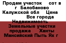 Продам участок 12 сот в г. Балобаново Калужской обл. › Цена ­ 850 000 - Все города Недвижимость » Земельные участки продажа   . Ханты-Мансийский,Пыть-Ях г.